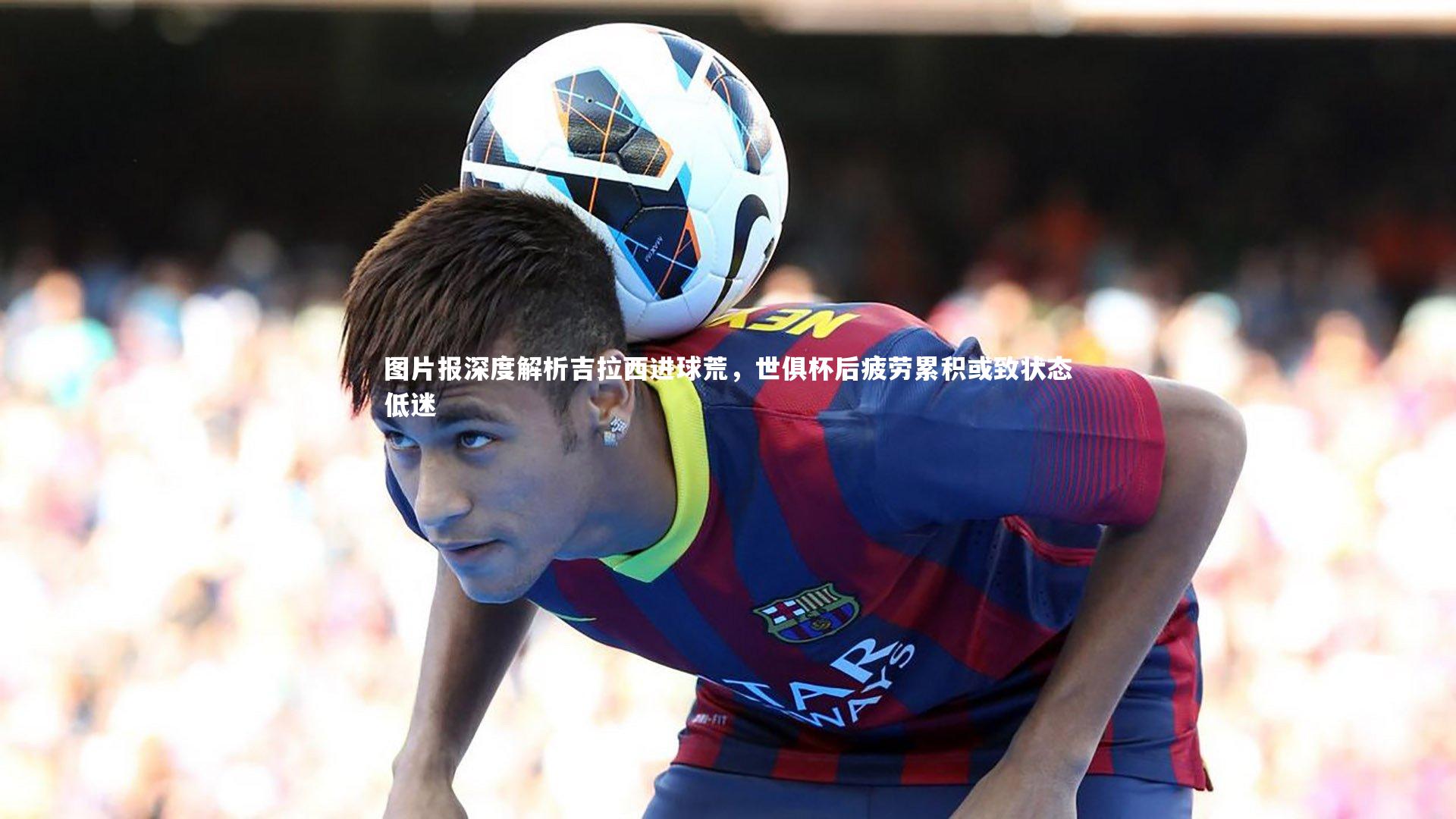 图片报深度解析吉拉西进球荒,世俱杯后疲劳累积或致状态低迷